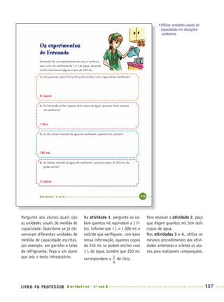 LIVRO DO PROFESSOR MATEMÁTICA · 5O
ANO 157
Na atividade 1, pergunte se sa-
bem quantos mL equivalem a 1 li-
tro. Informe que 1 L = 1.000 mL e
solicite que veriﬁquem, com base
nessa informação, quantos copos
de 250 mL se podem encher com
1 L de água. Lembre que 250 mL
correspondem a de litro.
Pergunte aos alunos quais são
as unidades usuais de medida de
capacidade. Questione se já ob-
servaram diferentes unidades de
medida de capacidade escritas,
por exemplo, em garrafas e latas
de refrigerante. Peça a um aluno
que leia o texto introdutório.
6 copos
1 litro
750 mL
3 copos
Para resolver a atividade 2, peça
que digam quantos mL têm dois
copos de água.
Nas atividades 3 e 4, utilize os
mesmos procedimentos das ativi-
dades anteriores e oriente os alu-
nos para realizarem comparações.
•Utilizar unidades usuais de
capacidade em situações-
-problema.
MAT5ºANO–2–PROF.indd 157MAT5ºANO–2–PROF.indd 157 9/15/10 2:03 PM9/15/10 2:03 PM
 