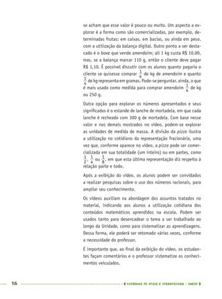 16 CADERNOS DE APOIO E APRENDIZAGEM · SMESP
se acham que esse valor é pouco ou muito. Um aspecto a ex-
plorar é a forma como são comercializadas, por exemplo, de-
terminadas frutas: em caixas, em bacias, ou ainda em peso,
com a utilização da balança digital. Outro ponto a ser desta-
cado é o boxe que vende amendoim; ali 1 kg custa R$ 10,00,
mas, se a balança marcar 110 g, então o cliente deve pagar
R$ 1,10. É possível discutir com os alunos quanto pagaria o
cliente se quisesse comprar de kg de amendoim e quanto
de kg representa em gramas. Pode-se perguntar, ainda, o que
é mais usado como medida para comprar amendoim de kg
ou 250 g.
Outra opção para explorar os números apresentados e seus
signiﬁcados é o estande de lanche de mortadela, em que cada
lanche é recheado com 300 g de mortadela. Com base nesse
valor e nos demais mostrados no vídeo, podem-se explorar
as unidades de medida de massa. A divisão da pizza ilustra
a utilização no cotidiano da representação fracionária, uma
vez que, conforme aparece no vídeo, a pizza pode ser comer-
cializada em sua totalidade (um inteiro) ou em partes, como
, ou , em que esta última representação diz respeito à
relação parte e todo.
Após a exibição do vídeo, os alunos podem ser convidados
a realizar pesquisas sobre o uso dos números racionais, para
ampliar seu conhecimento.
Os vídeos auxiliam na abordagem dos assuntos tratados no
material, indicando aos alunos a utilização cotidiana dos
conteúdos matemáticos aprendidos na escola. Podem ser
usados tanto para desencadear o tema a ser trabalhado ao
longo da Unidade, como para sistematizar as aprendizagens.
Dessa forma, ele poderá ser retomado várias vezes, conforme
a necessidade do professor.
É importante que, ao ﬁnal da exibição do vídeo, os estudan-
tes façam comentários e o professor sistematize os conheci-
mentos veiculados.
MAT5ºANO–PROF.indd 16MAT5ºANO–PROF.indd 16 9/15/10 1:45 PM9/15/10 1:45 PM
 