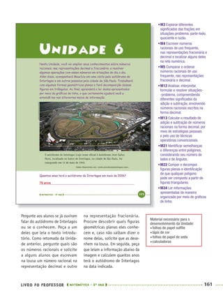 LIVRO DO PROFESSOR MATEMÁTICA · 5O
ANO 161
na representação fracionária.
Procure descobrir quais ﬁguras
geométricas planas eles conhe-
cem e, caso não saibam dizer o
nome delas, solicite que as dese-
nhem na lousa. Em seguida, peça
que leiam a informação abaixo da
imagem e calculem quantos anos
terá o autódromo de Interlagos
na data indicada.
Pergunte aos alunos se já ouviram
falar do autódromo de Interlagos
ou se o conhecem. Peça a um
deles que leia o texto introdu-
tório. Como retomada da Unida-
de anterior, pergunte quais são
os números racionais e solicite
a alguns alunos que escrevam
na lousa um número racional na
representação decimal e outro
Material necessário para o
desenvolvimento da Unidade:
folhas de papel sulﬁte
lápis de cor
folhas de papel de seda
calculadoras
•M3 Explorar diferentes
signiﬁcados das frações em
situações-problema: parte-todo,
quociente e razão.
•M4 Escrever números
racionais de uso frequente,
nas representações fracionária e
decimal e localizar alguns deles
na reta numérica.
•M5 Comparar e ordenar
números racionais de uso
frequente, nas representações
fracionária e decimal.
•M12 Analisar, interpretar,
formular e resolver situações-
-problema, compreendendo
diferentes signiﬁcados da
adição e subtração, envolvendo
números racionais escritos na
forma decimal.
•M13 Calcular o resultado de
adição e subtração de números
racionais na forma decimal, por
meio de estratégias pessoais
e pelo uso de técnicas
operatórias convencionais.
•M21 Identiﬁcar semelhanças
e diferenças entre polígonos,
considerando seu número de
lados e de ângulos.
•M22 Compor e decompor
ﬁguras planas e identiﬁcação
de que qualquer polígono
pode ser composto a partir de
ﬁguras triangulares.
•M34 Ler informações
apresentadas de maneira
organizada por meio de gráﬁcos
de linha.
76 anos
MAT5ºANO–2–PROF.indd 161MAT5ºANO–2–PROF.indd 161 9/15/10 2:03 PM9/15/10 2:03 PM
 