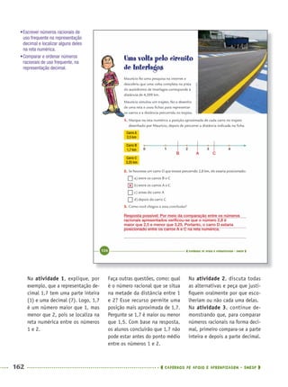 162 CADERNOS DE APOIO E APRENDIZAGEM · SMESP
Faça outras questões, como: qual
é o número racional que se situa
na metade da distância entre 1
e 2? Esse recurso permite uma
posição mais aproximada de 1,7.
Pergunte se 1,7 é maior ou menor
que 1,5. Com base na resposta,
os alunos concluirão que 1,7 não
pode estar antes do ponto médio
entre os números 1 e 2.
Na atividade 2, discuta todas
as alternativas e peça que justi-
ﬁquem oralmente por que esco-
lheriam ou não cada uma delas.
Na atividade 3, continue de-
monstrando que, para comparar
números racionais na forma deci-
mal, primeiro compara-se a parte
inteira e depois a parte decimal.
Na atividade 1, explique, por
exemplo, que a representação de-
cimal 1,7 tem uma parte inteira
(1) e uma decimal (7). Logo, 1,7
é um número maior que 1, mas
menor que 2, pois se localiza na
reta numérica entre os números
1 e 2.
•Escrever números racionais de
uso frequente na representação
decimal e localizar alguns deles
na reta numérica.
•Comparar e ordenar números
racionais de uso frequente, na
representação decimal.
B CA
Resposta possível: Por meio da comparação entre os números
racionais apresentados veriﬁcou-se que o número 2,8 é
maior que 2,5 e menor que 3,25. Portanto, o carro D estaria
posicionado entre os carros A e C na reta numérica.
X
MAT5ºANO–2–PROF.indd 162MAT5ºANO–2–PROF.indd 162 9/15/10 2:03 PM9/15/10 2:03 PM
 