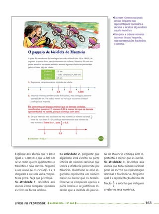 LIVRO DO PROFESSOR MATEMÁTICA · 5O
ANO 163
Na atividade 2, pergunte que
algarismo está escrito na parte
inteira do número racional que
indica a distância percorrida por
Maurício. Questione se esse al-
garismo representa um número
maior ou menor que os demais.
Observe se comparam apenas a
parte inteira e se justiﬁcam di-
zendo que a medida do percur-
so de Maurício começa com 0,
portanto é menor que as outras.
Na atividade 3, relembre aos
alunos que todo número racional
pode ser escrito na representação
decimal e fracionária. Pergunte
qual é a representação decimal da
fração e solicite que indiquem
o valor na reta numérica.
Explique aos alunos que 1 km é
igual a 1.000 m e que 4,309 km
se lê como quatro quilômetros e
trezentos e nove metros. Pergunte
a um aluno se os ciclistas 1 e 3
chegaram a dar uma volta comple-
ta na pista. Peça que justiﬁque.
Na atividade 1, relembre aos
alunos como comparar números
escritos na forma decimal.
2,5 3,5 4,309
0 0,5 1
Ele percorreu um espaço menor que os demais ciclistas.
Justiﬁcativa possível: O número 0,90 é menor do que os demais
apresentados na tabela, porque começa com zero.
Entre 0 e 1, pois = 0,5.
•Escrever números racionais
de uso frequente nas
representações fracionária e
decimal e localizar alguns deles
na reta numérica.
•Comparar e ordenar números
racionais de uso frequente,
nas representações fracionária
e decimal.
MAT5ºANO–2–PROF.indd 163MAT5ºANO–2–PROF.indd 163 9/15/10 2:03 PM9/15/10 2:03 PM
 