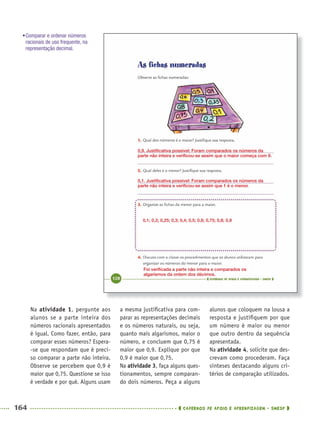 164 CADERNOS DE APOIO E APRENDIZAGEM · SMESP
a mesma justiﬁcativa para com-
parar as representações decimais
e os números naturais, ou seja,
quanto mais algarismos, maior o
número, e concluem que 0,75 é
maior que 0,9. Explique por que
0,9 é maior que 0,75.
Na atividade 3, faça alguns ques-
tionamentos, sempre comparan-
do dois números. Peça a alguns
alunos que coloquem na lousa a
resposta e justiﬁquem por que
um número é maior ou menor
que outro dentro da sequência
apresentada.
Na atividade 4, solicite que des-
crevam como procederam. Faça
sínteses destacando alguns cri-
térios de comparação utilizados.
Na atividade 1, pergunte aos
alunos se a parte inteira dos
números racionais apresentados
é igual. Como fazer, então, para
comparar esses números? Espera-
-se que respondam que é preci-
so comparar a parte não inteira.
Observe se percebem que 0,9 é
maior que 0,75. Questione se isso
é verdade e por quê. Alguns usam
0,9. Justiﬁcativa possível: Foram comparados os números da
parte não inteira e veriﬁcou-se assim que o maior começa com 9.
0,1. Justiﬁcativa possível: Foram comparados os números da
parte não inteira e veriﬁcou-se assim que 1 é o menor.
Foi veriﬁcada a parte não inteira e comparados os
algarismos da ordem dos décimos.
0,1; 0,2; 0,25; 0,3; 0,4; 0,5; 0,6; 0,75; 0,8; 0,9
•Comparar e ordenar números
racionais de uso frequente, na
representação decimal.
MAT5ºANO–2–PROF.indd 164MAT5ºANO–2–PROF.indd 164 9/15/10 2:03 PM9/15/10 2:03 PM
 