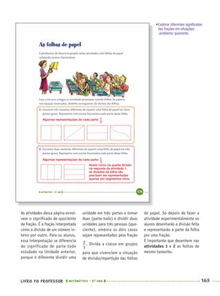 LIVRO DO PROFESSOR MATEMÁTICA · 5O
ANO 165
unidade em três partes e tomar
duas (parte-todo) e dividir duas
unidades para três pessoas (quo-
ciente), embora os dois casos
sejam representados pela fração
. Divida a classe em grupos
para que vivenciem a situação
de divisão/repartição das folhas
de papel. Só depois de fazer a
atividade experimentalmente os
alunos desenharão a divisão feita
e representarão a parte da folha
por uma fração.
É importante que desenhem nas
atividades 1 e 2 as folhas de
mesmo tamanho.
As atividades dessa página envol-
vem o signiﬁcado de quociente
da fração. É a fração interpretada
como a divisão de um número in-
teiro por outro. Para os alunos,
essa interpretação se diferencia
do significado de parte-todo
estudado na Unidade anterior,
porque é diferente dividir uma
Algumas representações de cada parte:
Algumas representações de cada parte:
Assim como na quarta divisão
na resposta da atividade 1,
as divisões da folha não
precisam ser representadas
apenas por segmentos retos.
•Explorar diferentes signiﬁcados
das frações em situações-
-problema: quociente.
MAT5ºANO–2–PROF.indd 165MAT5ºANO–2–PROF.indd 165 9/15/10 2:03 PM9/15/10 2:03 PM
 