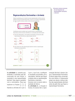 LIVRO DO PROFESSOR MATEMÁTICA · 5O
ANO 167
1 por 4, 1 por 5 etc. e veriﬁquem
os resultados encontrados com a
calculadora. Solicite que façam
a relação entre as representações
fracionárias e decimais.
Converse com os alunos sobre o
resultado do item e.
Na atividade 2, a situação é
inversa. Os alunos têm a repre-
sentação decimal e devem che-
gar à representação fracionária.
A leitura ajuda nessa conversão.
Por esse motivo, é interessante
propor aos alunos a leitura cole-
tiva das representações decimais
antes de pedir-lhes que façam a
representação fracionária.
Na atividade 1, comente que,
dividindo o numerador pelo de-
nominador de uma fração, o
resultado é uma representação
decimal. Faça alguns exemplos
com a calculadora. Peça que
explorem as frações , ,
fazendo as divisões de 1 por 2,
0,5
5
10
1
10
25
100
3
10
0,4
0,75 0,666...
5,625
•Escrever números racionais
de uso frequente nas
representações fracionária
e decimal.
MAT5ºANO–2–PROF.indd 167MAT5ºANO–2–PROF.indd 167 9/15/10 2:04 PM9/15/10 2:04 PM
 