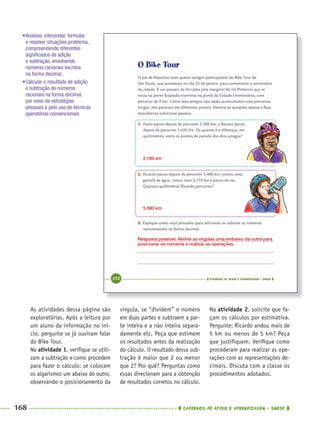 168 CADERNOS DE APOIO E APRENDIZAGEM · SMESP
vírgula, se “dividem” o número
em duas partes e subtraem a par-
te inteira e a não inteira separa-
damente etc. Peça que estimem
os resultados antes da realização
do cálculo. O resultado dessa sub-
tração é maior que 2 ou menor
que 2? Por quê? Perguntas como
essas direcionam para a obtenção
de resultados corretos no cálculo.
Na atividade 2, solicite que fa-
çam os cálculos por estimativa.
Pergunte: Ricardo andou mais de
5 km ou menos de 5 km? Peça
que justiﬁquem. Veriﬁque como
procederam para realizar as ope-
rações com as representações de-
cimais. Discuta com a classe os
procedimentos adotados.
As atividades dessa página são
exploratórias. Após a leitura por
um aluno da informação no iní-
cio, pergunte se já ouviram falar
do Bike Tour.
Na atividade 1, veriﬁque se utili-
zam a subtração e como procedem
para fazer o cálculo: se colocam
os algarismos um abaixo do outro,
observando o posicionamento da
2,160 km
5,590 km
Resposta possível: Alinhei as vírgulas uma embaixo da outra para
posicionar os números e realizar as operações.
•Analisar, interpretar, formular
e resolver situações-problema,
compreendendo diferentes
signiﬁcados da adição
e subtração, envolvendo
números racionais escritos
na forma decimal.
•Calcular o resultado de adição
e subtração de números
racionais na forma decimal,
por meio de estratégias
pessoais e pelo uso de técnicas
operatórias convencionais.
MAT5ºANO–2–PROF.indd 168MAT5ºANO–2–PROF.indd 168 9/15/10 2:04 PM9/15/10 2:04 PM
 