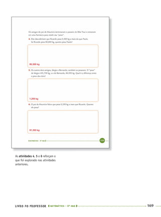 LIVRO DO PROFESSOR MATEMÁTICA · 5O
ANO 169
As atividades 4, 5 e 6 reforçam o
que foi explorado nas atividades
anteriores.
80,300 kg
1,200 kg
81,350 kg
MAT5ºANO–2–PROF.indd 169MAT5ºANO–2–PROF.indd 169 9/15/10 2:04 PM9/15/10 2:04 PM
 