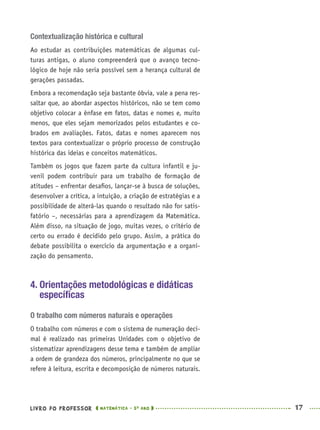 LIVRO DO PROFESSOR MATEMÁTICA · 5O
ANO 17
Contextualização histórica e cultural
Ao estudar as contribuições matemáticas de algumas cul-
turas antigas, o aluno compreenderá que o avanço tecno-
lógico de hoje não seria possível sem a herança cultural de
gerações passadas.
Embora a recomendação seja bastante óbvia, vale a pena res-
saltar que, ao abordar aspectos históricos, não se tem como
objetivo colocar a ênfase em fatos, datas e nomes e, muito
menos, que eles sejam memorizados pelos estudantes e co-
brados em avaliações. Fatos, datas e nomes aparecem nos
textos para contextualizar o próprio processo de construção
histórica das ideias e conceitos matemáticos.
Também os jogos que fazem parte da cultura infantil e ju-
venil podem contribuir para um trabalho de formação de
atitudes – enfrentar desaﬁos, lançar-se à busca de soluções,
desenvolver a crítica, a intuição, a criação de estratégias e a
possibilidade de alterá-las quando o resultado não for satis-
fatório –, necessárias para a aprendizagem da Matemática.
Além disso, na situação de jogo, muitas vezes, o critério de
certo ou errado é decidido pelo grupo. Assim, a prática do
debate possibilita o exercício da argumentação e a organi-
zação do pensamento.
4. Orientações metodológicas e didáticas
especíﬁcas
O trabalho com números naturais e operações
O trabalho com números e com o sistema de numeração deci-
mal é realizado nas primeiras Unidades com o objetivo de
sistematizar aprendizagens desse tema e também de ampliar
a ordem de grandeza dos números, principalmente no que se
refere à leitura, escrita e decomposição de números naturais.
MAT5ºANO–PROF.indd 17MAT5ºANO–PROF.indd 17 9/15/10 1:45 PM9/15/10 1:45 PM
 