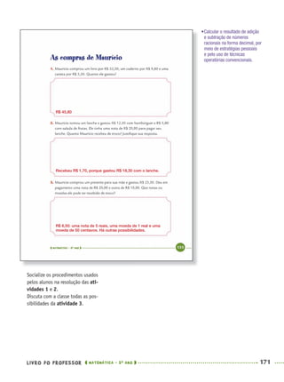 LIVRO DO PROFESSOR MATEMÁTICA · 5O
ANO 171
Socialize os procedimentos usados
pelos alunos na resolução das ati-
vidades 1 e 2.
Discuta com a classe todas as pos-
sibilidades da atividade 3.
•Calcular o resultado de adição
e subtração de números
racionais na forma decimal, por
meio de estratégias pessoais
e pelo uso de técnicas
operatórias convencionais.
R$ 45,80
Recebeu R$ 1,70, porque gastou R$ 18,30 com o lanche.
R$ 6,50: uma nota de 5 reais, uma moeda de 1 real e uma
moeda de 50 centavos. Há outras possibilidades.
MAT5ºANO–2–PROF.indd 171MAT5ºANO–2–PROF.indd 171 9/15/10 2:04 PM9/15/10 2:04 PM
 