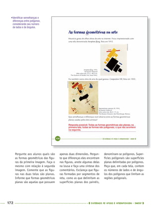 172 CADERNOS DE APOIO E APRENDIZAGEM · SMESP
apenas duas dimensões. Pergun-
te que diferenças eles encontram
nas ﬁguras, anote algumas delas
na lousa e faça uma síntese dos
comentários. Esclareça que ﬁgu-
ras formadas por segmentos de
reta, como as que delimitam as
superfícies planas dos painéis,
denominam-se polígonos. Super-
fícies poligonais são superfícies
planas delimitadas por polígonos.
Peça que, em cada tela, contem
os números de lados e de ângu-
los dos polígonos que limitam as
regiões poligonais.
Pergunte aos alunos quais são
as formas geométricas das ﬁgu-
ras da primeira imagem. Faça o
mesmo com relação à segunda
imagem. Comente que as ﬁgu-
ras nas duas telas são planas.
Informe que formas geométricas
planas são aquelas que possuem
Resposta possível: Todas as formas geométricas são planas; na
primeira tela, todas as formas são poligonais, o que não acontece
na segunda.
•Identiﬁcar semelhanças e
diferenças entre polígonos,
considerando seu número
de lados e de ângulos.
MAT5ºANO–2–PROF.indd 172MAT5ºANO–2–PROF.indd 172 9/15/10 2:04 PM9/15/10 2:04 PM
 