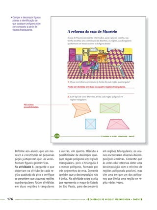 176 CADERNOS DE APOIO E APRENDIZAGEM · SMESP
e outras, em quatro. Discuta a
possibilidade de decompor qual-
quer região poligonal em regiões
triangulares, pois o triângulo é
o menor polígono, formado por
três segmentos de reta. Comente
também que a decomposição não
é única. Na atividade sobre o piso
que representa o mapa do Estado
de São Paulo, para decompô-lo
em regiões triangulares, os alu-
nos encontraram diversas decom-
posições corretas. Comente que
às vezes não interessa obter uma
decomposição com o mínimo de
regiões poligonais possível, mas
sim uma em que um dos polígo-
nos que limita uma região se re-
pita várias vezes.
Informe aos alunos que um mo-
saico é constituído de pequenas
peças justapostas que, às vezes,
formam ﬁguras geométricas.
Na atividade 1, pergunte o que
observam na divisão de cada re-
gião quadrada do piso e veriﬁque
se percebem que algumas regiões
quadrangulares foram divididas
em duas regiões triangulares
Pode ser dividida em duas ou quatro regiões triangulares.
•Compor e decompor ﬁguras
planas e identiﬁcação de
que qualquer polígono pode
ser composto a partir de
ﬁguras triangulares.
Há outras
possibilidades.
MAT5ºANO–2–PROF.indd 176MAT5ºANO–2–PROF.indd 176 9/15/10 2:04 PM9/15/10 2:04 PM
 