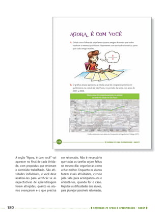 180 CADERNOS DE APOIO E APRENDIZAGEM · SMESP
ser retomado. Não é necessário
que todas as tarefas sejam feitas
no mesmo dia: organize-as como
achar melhor. Enquanto os alunos
fazem essas atividades, circule
pela sala para acompanhá-los e
orientá-los, quando for o caso.
Registre as diﬁculdades dos alunos,
para planejar possíveis retomadas.
A seção “Agora, é com você” vai
aparecer no ﬁnal de cada Unida-
de, com propostas que retomam
o conteúdo trabalhado. São ati-
vidades individuais, e você deve
analisá-las para veriﬁcar se as
expectativas de aprendizagem
foram atingidas, quanto os alu-
nos avançaram e o que precisa
5
4
MAT5ºANO–2–PROF.indd 180MAT5ºANO–2–PROF.indd 180 9/15/10 2:04 PM9/15/10 2:04 PM
 