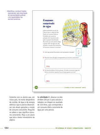 184 CADERNOS DE APOIO E APRENDIZAGEM · SMESP
Na atividade 2, observe se eles
dividem 220 por 2 para calcular a
metade e se chegam ao resultado
de 110 litros, que corresponde a
um consumo diário consciente de
água por uma pessoa.
Comente com os alunos que, em
nosso país, há muito desperdício
de comida, de água e de energia
elétrica e que é preciso desenvol-
ver nas atuais gerações a noção
de consumo consciente. Pergunte
se sabem o que signiﬁca consu-
mo consciente. Peça a um aluno
que leia o texto introdutório da
página.
1
2
110 L
330 L
•Identiﬁcar e produzir frações
equivalentes, pela observação
de representações gráﬁcas
e de regularidades nas
escritas numéricas.
MAT5ºANO–2–PROF.indd 184MAT5ºANO–2–PROF.indd 184 9/15/10 2:04 PM9/15/10 2:04 PM
 