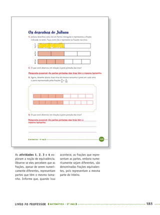 LIVRO DO PROFESSOR MATEMÁTICA · 5O
ANO 185
acontece, as frações que repre-
sentam as partes, embora nume-
ricamente sejam diferentes, são
denominadas frações equivalen-
tes, pois representam a mesma
parte do inteiro.
As atividades 1, 2, 3 e 4 ex-
ploram a noção de equivalência.
Observe se eles percebem que as
frações, apesar de serem numeri-
camente diferentes, representam
partes que têm o mesmo tama-
nho. Informe que, quando isso
Resposta possível: As partes pintadas das tiras têm o mesmo tamanho.
Resposta possível: As partes pintadas das tiras têm o
mesmo tamanho.
MAT5ºANO–2–PROF.indd 185MAT5ºANO–2–PROF.indd 185 9/15/10 2:04 PM9/15/10 2:04 PM
 
