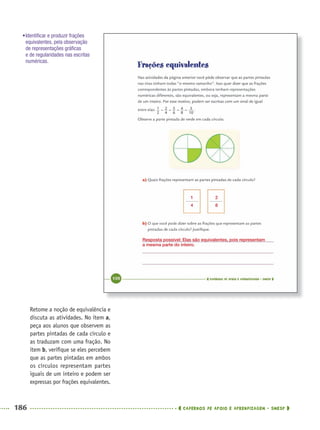 186 CADERNOS DE APOIO E APRENDIZAGEM · SMESP
Retome a noção de equivalência e
discuta as atividades. No item a,
peça aos alunos que observem as
partes pintadas de cada círculo e
as traduzam com uma fração. No
item b, veriﬁque se eles percebem
que as partes pintadas em ambos
os círculos representam partes
iguais de um inteiro e podem ser
expressas por frações equivalentes.
•Identiﬁcar e produzir frações
equivalentes, pela observação
de representações gráﬁcas
e de regularidades nas escritas
numéricas.
1
4
2
8
Resposta possível: Elas são equivalentes, pois representam
a mesma parte do inteiro.
MAT5ºANO–2–PROF.indd 186MAT5ºANO–2–PROF.indd 186 9/15/10 2:04 PM9/15/10 2:04 PM
 
