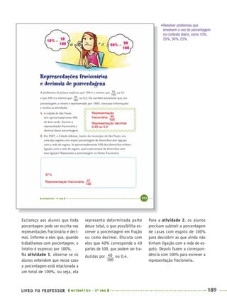 LIVRO DO PROFESSOR MATEMÁTICA · 5O
ANO 189
representa determinada parte
desse total, o que possibilita es-
crever a porcentagem em fração
ou como decimal. Discuta com
eles que 40% corresponde a 40
partes de 100, que podem ser tra-
duzidas por ou 0,4.
Para a atividade 2, os alunos
precisam subtrair a porcentagem
de casas com esgoto de 100%
para descobrir as que ainda não
tinham ligação com a rede de es-
goto. Depois fazem a correspon-
dência com 100% para escrever a
representação fracionária.
Esclareça aos alunos que toda
porcentagem pode ser escrita nas
representações fracionária e deci-
mal. Informe a eles que, quando
trabalhamos com porcentagem, o
inteiro é expresso por 100%.
Na atividade 1, observe se os
alunos entendem que nesse caso
a porcentagem está relacionada a
um total de 100%, ou seja, ela
Representação
fracionária:
Representação decimal:
0,40 ou 0,4
37%
Representação fracionária:
•Resolver problemas que
envolvem o uso da porcentagem
no contexto diário, como 10%,
20%, 50%, 25%.
MAT5ºANO–2–PROF.indd 189MAT5ºANO–2–PROF.indd 189 9/15/10 2:04 PM9/15/10 2:04 PM
 