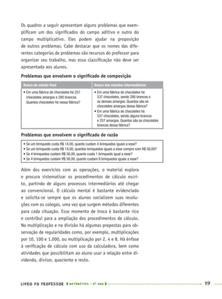 LIVRO DO PROFESSOR MATEMÁTICA · 5O
ANO 19
Os quadros a seguir apresentam alguns problemas que exem-
pliﬁcam um dos signiﬁcados do campo aditivo e outro do
campo multiplicativo. Eles podem ajudar na proposição
de outros problemas. Cabe destacar que os nomes das dife-
rentes categorias de problemas são recursos do professor para
organizar seu trabalho, mas essa classiﬁcação não deve ser
apresentada aos alunos.
Problemas que envolvem o signiﬁcado de composição
Busca do estado ﬁnal Busca dos estados intermediários
• Em uma fábrica de chocolates há 257
chocolates amargos e 280 brancos.
Quantos chocolates há nessa fábrica?
• Em uma fábrica de chocolates há
537 chocolates, sendo 280 brancos e
os demais amargos. Quantos são os
chocolates amargos dessa fábrica?
• Em uma fábrica de chocolates há
537 chocolates, sendo alguns brancos
e 257 amargos. Quantos são os chocolates
brancos dessa fábrica?
Problemas que envolvem o signiﬁcado de razão
• Se um brinquedo custa R$ 14,00, quanto custam 4 brinquedos iguais a esse?
• Se um brinquedo custa R$ 14,00, quantos brinquedos iguais a esse compro com R$ 56,00?
• Se 4 brinquedos custam R$ 56,00, quanto custa 1 brinquedo igual a esse?
• Se 4 brinquedos custam R$ 56,00, quanto custam 8 brinquedos iguais a esse?
Além dos exercícios com as operações, o material explora
e procura sistematizar os procedimentos de cálculo escri-
to, partindo de alguns processos intermediários até chegar
ao convencional. O cálculo mental é bastante evidenciado
e solicita-se sempre que os alunos socializem suas resolu-
ções com os colegas, uma vez que surgem métodos diferentes
para cada situação. Esse momento de troca é bastante rico
e contribui para a ampliação dos procedimentos de cálculo.
Na multiplicação e na divisão há algumas propostas para ob-
servação de regularidades como, por exemplo, multiplicações
por 10, 100 e 1.000, ou multiplicação por 2, 4 e 8. Há ênfase
à veriﬁcação de cálculo com uso da calculadora, bem como
atividades que possibilitam ao aluno usar a relação entre di-
videndo, divisor, quociente e resto.
MAT5ºANO–PROF.indd 19MAT5ºANO–PROF.indd 19 9/15/10 1:45 PM9/15/10 1:45 PM
 