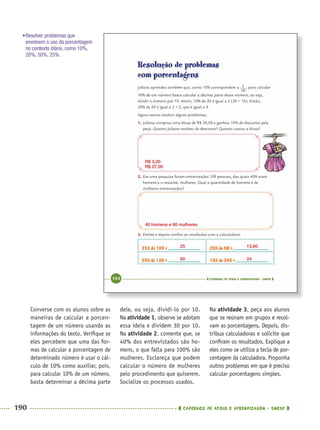 190 CADERNOS DE APOIO E APRENDIZAGEM · SMESP
dele, ou seja, dividi-lo por 10.
Na atividade 1, observe se adotam
essa ideia e dividem 30 por 10.
Na atividade 2, comente que, se
40% dos entrevistados são ho-
mens, o que falta para 100% são
mulheres. Esclareça que podem
calcular o número de mulheres
pelo procedimento que quiserem.
Socialize os processos usados.
Na atividade 3, peça aos alunos
que se reúnam em grupos e resol-
vam as porcentagens. Depois, dis-
tribua calculadoras e solicite que
conﬁram os resultados. Explique a
eles como se utiliza a tecla de por-
centagem da calculadora. Proponha
outros problemas em que é preciso
calcular porcentagens simples.
Converse com os alunos sobre as
maneiras de calcular a porcen-
tagem de um número usando as
informações do texto. Veriﬁque se
eles percebem que uma das for-
mas de calcular a porcentagem de
determinado número é usar o cál-
culo de 10% como auxiliar, pois,
para calcular 10% de um número,
basta determinar a décima parte
R$ 3,00
R$ 27,00
40 homens e 60 mulheres
25 13,60
60 24
•Resolver problemas que
envolvem o uso da porcentagem
no contexto diário, como 10%,
20%, 50%, 25%.
MAT5ºANO–2–PROF.indd 190MAT5ºANO–2–PROF.indd 190 9/15/10 2:04 PM9/15/10 2:04 PM
 