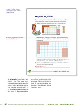 192 CADERNOS DE APOIO E APRENDIZAGEM · SMESP
servando se os lados da região
retangular dobram de tamanho.
Ajude os que não usaram o pro-
cedimento anterior para ampliar
a segunda ﬁgura.
Na atividade 1, esclareça aos
alunos como fazer para dese-
nhar as ﬁguras na outra malha
quadriculada. Veriﬁque se con-
tam quantos quadradinhos há
na primeira ﬁgura e se desenham
essa ﬁgura na segunda malha ob-
Armário: 7; cama: 6
Há vários lugares possíveis para
a localização da mesa.
•Ampliar e reduzir ﬁguras
planas pelo uso de malhas
quadriculadas.
MAT5ºANO–2–PROF.indd 192MAT5ºANO–2–PROF.indd 192 9/15/10 2:04 PM9/15/10 2:04 PM
 