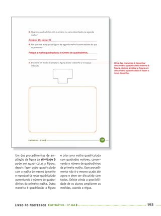 LIVRO DO PROFESSOR MATEMÁTICA · 5O
ANO 193
e criar uma malha quadriculada
com quadrados maiores, conser-
vando o número de quadradinhos
da primeira malha. Esse procedi-
mento não é o mesmo usado até
agora e deve ser discutido com
todos. Existe ainda a possibili-
dade de os alunos ampliarem as
medidas, usando a régua.
Um dos procedimentos de am-
pliação da ﬁgura da atividade 5
pode ser quadricular a ﬁgura,
depois fazer outro quadriculado
com a malha do mesmo tamanho
e reproduzi-la nesse quadriculado
aumentando o número de quadra-
dinhos da primeira malha. Outra
maneira é quadricular a ﬁgura
Armário: 28; cama: 24
Porque a malha quadruplicou o número de quadradinhos.
Uma das maneiras é desenhar
uma malha quadriculada interna à
ﬁgura, depois ampliar a ﬁgura em
uma malha quadriculada e fazer o
novo desenho.
MAT5ºANO–2–PROF.indd 193MAT5ºANO–2–PROF.indd 193 9/15/10 2:04 PM9/15/10 2:04 PM
 