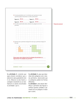 LIVRO DO PROFESSOR MATEMÁTICA · 5O
ANO 195
Na atividade 3, peça que dese-
nhem dois polígonos com o mes-
mo perímetro, observando que
os polígonos podem ter formas
diferentes.
Na atividade 4, eles devem iden-
tiﬁcar o perímetro das ﬁguras e
veriﬁcar quantas unidades o pe-
rímetro de um polígono é maior
que o outro.
Na atividade 2, comente que
agora devem considerar que a
lateral de cada quadradinho tem
2 cm. Observe se eles fazem a
contagem novamente ou se mul-
tiplicam os valores encontrados
na atividade 1 por 2.
Resposta pessoal
24 cm 28 cm
32 cm 24 cm
Duas vezes, pois a ﬁgura A tem 8 unidades de perímetro e a
ﬁgura B tem 16 unidades de perímetro.
MAT5ºANO–2–PROF.indd 195MAT5ºANO–2–PROF.indd 195 9/15/10 2:04 PM9/15/10 2:04 PM
 
