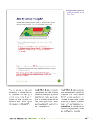 LIVRO DO PROFESSOR MATEMÁTICA · 5O
ANO 197
Na atividade 1, observe se eles
compreendem que, pelo fato de o
terreno ser retangular, é possível
trabalhar em malha quadricula-
da e, se os lados medem 25 m e
10 m, então pode-se ter a malha
quadriculada de 25 quadradinhos
por 10 quadradinhos.
Na atividade 2, observe se eles
usam o procedimento multiplicati-
vo e fazem 10 m × 25 m, obtendo
250 m2
. Lembre aos alunos a ne-
cessidade de, na resposta, escrever
a unidade de medida, que nesse
caso é o m2
, a unidade de área.
Na atividade 3, solicite que res-
pondam se a pergunta é válida e
que justiﬁquem a resposta.
Peça aos alunos que observem
o desenho e as medidas do terre-
no. Comente com eles que o
terreno tem a forma de um re-
tângulo, ou seja, lados de mes-
ma medida dois a dois e ângulos
internos com medida de 90°.
Resposta possível: Elaborar malha quadriculada com
25 quadradinhos em uma das laterais e 10 quadradinhos na
outra lateral, considerando que cada quadradinho tem
1 m2
de área.
250 m2
Sim, uma vez que em retângulos a área é calculada por
meio da multiplicação dos quadradinhos que formam dois
lados não paralelos.
•Compreender a área como a
medida da superfície de uma
ﬁgura plana.
MAT5ºANO–2–PROF.indd 197MAT5ºANO–2–PROF.indd 197 9/15/10 2:04 PM9/15/10 2:04 PM
 