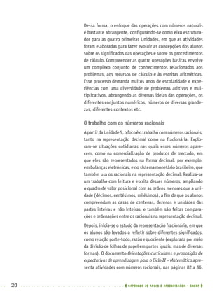 20 CADERNOS DE APOIO E APRENDIZAGEM · SMESP
Dessa forma, o enfoque das operações com números naturais
é bastante abrangente, conﬁgurando-se como eixo estrutura-
dor para as quatro primeiras Unidades, em que as atividades
foram elaboradas para fazer evoluir as concepções dos alunos
sobre os signiﬁcados das operações e sobre os procedimentos
de cálculo. Compreender as quatro operações básicas envolve
um complexo conjunto de conhecimentos relacionados aos
problemas, aos recursos de cálculo e às escritas aritméticas.
Esse processo demanda muitos anos de escolaridade e expe-
riências com uma diversidade de problemas aditivos e mul-
tiplicativos, abrangendo as diversas ideias das operações, os
diferentes conjuntos numéricos, números de diversas grande-
zas, diferentes contextos etc.
O trabalho com os números racionais
ApartirdaUnidade5,ofocoéotrabalhocomnúmerosracionais,
tanto na representação decimal como na fracionária. Explo-
ram-se situações cotidianas nas quais esses números apare-
cem, como na comercialização de produtos de mercado, em
que eles são representados na forma decimal, por exemplo,
em balanças eletrônicas, e no sistema monetário brasileiro, que
também usa os racionais na representação decimal. Realiza-se
um trabalho com leitura e escrita desses números, ampliando
o quadro de valor posicional com as ordens menores que a uni-
dade (décimos, centésimos, milésimos), a ﬁm de que os alunos
compreendam as casas de centenas, dezenas e unidades das
partes inteiras e não inteiras, e também são feitas compara-
ções e ordenações entre os racionais na representação decimal.
Depois, inicia-se o estudo da representação fracionária, em que
os alunos são levados a reﬂetir sobre diferentes signiﬁcados,
comorelaçãoparte-todo,razãoequociente(exploradapormeio
da divisão de folhas de papel em partes iguais, mas de diversas
formas). O documento Orientações curriculares e proposição de
expectativas de aprendizagem para o Ciclo II – Matemática apre-
senta atividades com números racionais, nas páginas 82 a 86.
MAT5ºANO–PROF.indd 20MAT5ºANO–PROF.indd 20 9/15/10 1:45 PM9/15/10 1:45 PM
 
