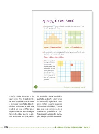 202 CADERNOS DE APOIO E APRENDIZAGEM · SMESP
ser retomado. Não é necessário
que todas as tarefas sejam feitas
no mesmo dia: organize-as como
achar melhor. Enquanto os alunos
fazem essas atividades, circule
pela sala para acompanhá-los e
orientá-los, quando for o caso.
Registre as diﬁculdades dos alunos,
para planejar possíveis retomadas.
A seção “Agora, é com você” vai
aparecer no ﬁnal de cada Unida-
de, com propostas que retomam
o conteúdo trabalhado. São ati-
vidades individuais, e você deve
analisá-las para veriﬁcar se as
expectativas de aprendizagem
foram atingidas, quanto os alu-
nos avançaram e o que precisa
16 quadradinhos 21 quadradinhos
Figura 1: 22 cm; ﬁgura 2: 28 cm
MAT5ºANO–2–PROF.indd 202MAT5ºANO–2–PROF.indd 202 9/15/10 2:04 PM9/15/10 2:04 PM
 