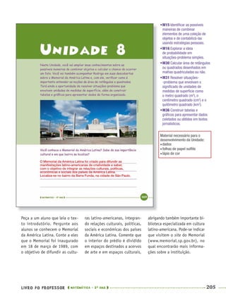 LIVRO DO PROFESSOR MATEMÁTICA · 5O
ANO 205
ras latino-americanas, integran-
do relações culturais, políticas,
sociais e econômicas dos países
da América Latina. Comente que
o interior do prédio é dividido
em espaços destinados a acervos
de arte e em espaços culturais,
abrigando também importante bi-
blioteca especializada em cultura
latino-americana. Pode-se indicar
que visitem o site do Memorial
(www.memorial.sp.gov.br), no
qual encontrarão mais informa-
ções sobre a instituição.
Peça a um aluno que leia o tex-
to introdutório. Pergunte aos
alunos se conhecem o Memorial
da América Latina. Conte a eles
que o Memorial foi inaugurado
em 18 de março de 1989, com
o objetivo de difundir as cultu-
O Memorial da América Latina foi criado para difundir as
manifestações latino-americanas de criatividade e saber,
com o objetivo de integrar as relações culturais, políticas,
econômicas e sociais dos países da América Latina.
Localiza-se no bairro da Barra Funda, na cidade de São Paulo.
•M15 Identiﬁcar as possíveis
maneiras de combinar
elementos de uma coleção de
objetos e de contabilizá-las
usando estratégias pessoais.
•M16 Explorar a ideia
de probabilidade em
situações-problema simples.
•M30 Calcular área de retângulos
ou quadrados desenhados em
malhas quadriculadas ou não.
•M31 Resolver situações-
-problema que envolvam o
signiﬁcado de unidades de
medidas de superfície como
o metro quadrado (m2
), o
centímetro quadrado (cm2
) e o
quilômetro quadrado (km2
).
•M36 Construir tabelas e
gráﬁcos para apresentar dados
coletados ou obtidos em textos
jornalísticos.
Material necessário para o
desenvolvimento da Unidade:
dados
folhas de papel sulﬁte
lápis de cor
MAT5ºANO–2–PROF.indd 205MAT5ºANO–2–PROF.indd 205 9/15/10 2:04 PM9/15/10 2:04 PM
 