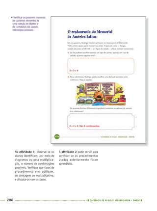 206 CADERNOS DE APOIO E APRENDIZAGEM · SMESP
A atividade 2 pode servir para
verificar se os procedimentos
usados anteriormente foram
aprendidos.
Na atividade 1, observe se os
alunos identiﬁcam, por meio de
diagramas ou pela multiplica-
ção, o número de combinações
possíveis. Veriﬁque que tipos de
procedimento eles utilizam,
de contagem ou multiplicativo,
e discuta-os com a classe.
3 × 3 = 9
2 × 4 = 8. São 8 combinações.
•Identiﬁcar as possíveis maneiras
de combinar elementos de
uma coleção de objetos e
de contabilizá-las usando
estratégias pessoais.
MAT5ºANO–2–PROF.indd 206MAT5ºANO–2–PROF.indd 206 9/15/10 2:04 PM9/15/10 2:04 PM
 