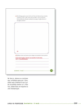 LIVRO DO PROFESSOR MATEMÁTICA · 5O
ANO 209
No item c, observe se concluem
que, se Rodrigo optou por 1 livro,
então resta combiná-lo com 2 gi-
bis escolhidos dentre os 5. Para
isso, podem fazer um esquema ou
uma multiplicação.
Como são 5 gibis e devem-se escolher 2 entre eles,
há 5 × 4 possibilidades.
20
MAT5ºANO–2–PROF.indd 209MAT5ºANO–2–PROF.indd 209 9/15/10 2:05 PM9/15/10 2:05 PM
 