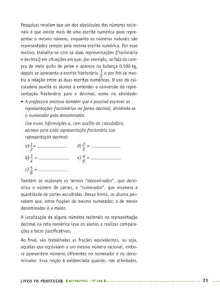 LIVRO DO PROFESSOR MATEMÁTICA · 5O
ANO 21
Pesquisas revelam que um dos obstáculos dos números racio-
nais é que existe mais de uma escrita numérica para repre-
sentar o mesmo número, enquanto os números naturais são
representados sempre pela mesma escrita numérica. Por esse
motivo, trabalha-se com as duas representações (fracionária
e decimal) em situações em que, por exemplo, se fala da com-
pra de meio quilo de peixe e aparece na balança 0,500 kg,
depois se apresenta a escrita fracionária e por ﬁm se mos-
tra a relação entre as duas escritas numéricas. O uso da cal-
culadora auxilia os alunos a entender a conversão da repre-
sentação fracionária para a decimal, como na atividade:
 A professora ensinou também que é possível escrever as
representações fracionárias na forma decimal, dividindo-se
o numerador pelo denominador.
Use essas informações e, com auxílio da calculadora,
escreva para cada representação fracionária sua
representação decimal:
a) = d) =
b) = e) =
c) =
Também se exploram os termos “denominador”, que deno-
mina o número de partes, e “numerador”, que enumera a
quantidade de partes escolhidas. Dessa forma, os alunos per-
cebem que, entre frações de mesmo numerador, a de menor
denominador é a maior.
A localização de alguns números racionais na representação
decimal na reta numérica leva os alunos a realizar compara-
ções e tecer justiﬁcativas.
Ao ﬁnal, são trabalhadas as frações equivalentes, ou seja,
aquelas que equivalem a um mesmo número racional, embo-
ra apresentem números diferentes no numerador e no deno-
minador. Essa noção é evidenciada quando, nas atividades,
MAT5ºANO–PROF.indd 21MAT5ºANO–PROF.indd 21 9/15/10 1:45 PM9/15/10 1:45 PM
 