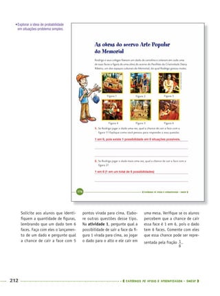 212 CADERNOS DE APOIO E APRENDIZAGEM · SMESP
pontos virada para cima. Elabo-
re outras questões desse tipo.
Na atividade 1, pergunte qual a
possibilidade de sair a face da ﬁ-
gura 1 virada para cima, ao jogar
o dado para o alto e ele cair em
uma mesa. Veriﬁque se os alunos
percebem que a chance de cair
essa face é 1 em 6, pois o dado
tem 6 faces. Comente com eles
que essa chance pode ser repre-
sentada pela fração .
Solicite aos alunos que identi-
ﬁquem a quantidade de ﬁguras,
lembrando que um dado tem 6
faces. Faça com eles o lançamen-
to de um dado e pergunte qual
a chance de cair a face com 5
1 em 6, pois existe 1 possibilidade em 6 situações possíveis.
1 em 6 (1 em um total de 6 possibilidades)
•Explorar a ideia de probabilidade
em situações-problema simples.
MAT5ºANO–2–PROF.indd 212MAT5ºANO–2–PROF.indd 212 9/15/10 2:05 PM9/15/10 2:05 PM
 