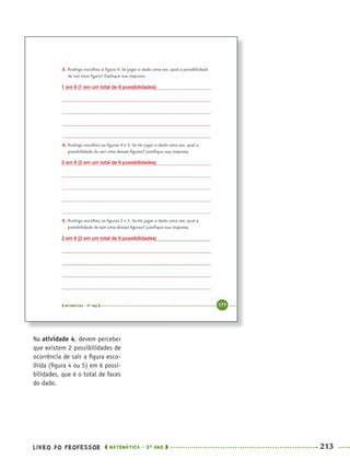 LIVRO DO PROFESSOR MATEMÁTICA · 5O
ANO 213
Na atividade 4, devem perceber
que existem 2 possibilidades de
ocorrência de sair a ﬁgura esco-
lhida (ﬁgura 4 ou 5) em 6 possi-
bilidades, que é o total de faces
do dado.
1 em 6 (1 em um total de 6 possibilidades)
2 em 6 (2 em um total de 6 possibilidades)
2 em 6 (2 em um total de 6 possibilidades)
MAT5ºANO–2–PROF.indd 213MAT5ºANO–2–PROF.indd 213 9/15/10 2:05 PM9/15/10 2:05 PM
 