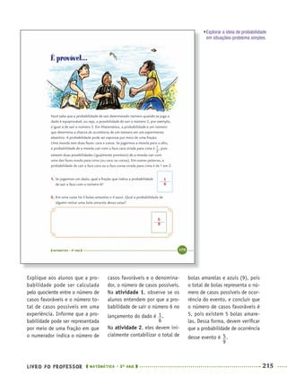 LIVRO DO PROFESSOR MATEMÁTICA · 5O
ANO 215
casos favoráveis e o denomina-
dor, o número de casos possíveis.
Na atividade 1, observe se os
alunos entendem por que a pro-
babilidade de sair o número 6 no
lançamento do dado é .
Na atividade 2, eles devem ini-
cialmente contabilizar o total de
bolas amarelas e azuis (9), pois
o total de bolas representa o nú-
mero de casos possíveis de ocor-
rência do evento, e concluir que
o número de casos favoráveis é
5, pois existem 5 bolas amare-
las. Dessa forma, devem veriﬁcar
que a probabilidade de ocorrência
desse evento é .
Explique aos alunos que a pro-
babilidade pode ser calculada
pelo quociente entre o número de
casos favoráveis e o número to-
tal de casos possíveis em uma
experiência. Informe que a pro-
babilidade pode ser representada
por meio de uma fração em que
o numerador indica o número de
•Explorar a ideia de probabilidade
em situações-problema simples.
1
6
5
9
MAT5ºANO–2–PROF.indd 215MAT5ºANO–2–PROF.indd 215 9/15/10 2:05 PM9/15/10 2:05 PM
 