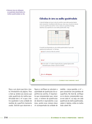 216 CADERNOS DE APOIO E APRENDIZAGEM · SMESP
ﬁgura e veriﬁque se calculam a
quantidade de quadrículas da su-
perfície da cozinha. É importan-
te que compreendam que, nesse
caso, o número de quadrículas
do desenho é equivalente a sua
área, porém esse número deve
vir acompanhado da unidade de
medida – nessa questão, o m2
–,
para caracterizar uma grandeza de
superfície. No item b, veriﬁque
se os alunos compreendem que,
se em cada m2
, ou seja, em cada
quadrícula da malha quadriculada,
cabem 4 lajotas, então na malha
toda cabem 96.
Peça a um aluno que leia o tex-
to introdutório da página. Para
o item a, lembre aos alunos que
cada quadrícula da malha qua-
driculada tem 1 m2
e que o me-
tro quadrado é uma unidade de
medida de superfície bastante
usada. Solicite que observem a
24 m2
24 × 4 = 96 lajotas
•Calcular área de retângulos
ou quadrados desenhados em
malhas quadriculadas ou não.
MAT5ºANO–2–PROF.indd 216MAT5ºANO–2–PROF.indd 216 9/15/10 2:05 PM9/15/10 2:05 PM
 