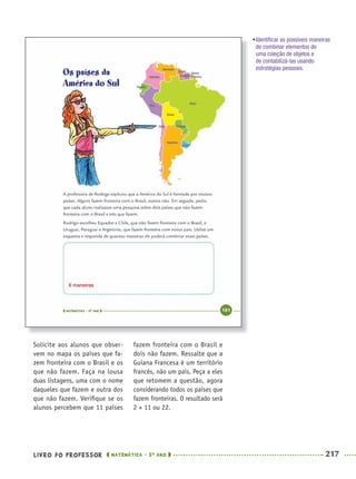 LIVRO DO PROFESSOR MATEMÁTICA · 5O
ANO 217
fazem fronteira com o Brasil e
dois não fazem. Ressalte que a
Guiana Francesa é um território
francês, não um país. Peça a eles
que retomem a questão, agora
considerando todos os países que
fazem fronteiras. O resultado será
2 × 11 ou 22.
Solicite aos alunos que obser-
vem no mapa os países que fa-
zem fronteira com o Brasil e os
que não fazem. Faça na lousa
duas listagens, uma com o nome
daqueles que fazem e outra dos
que não fazem. Veriﬁque se os
alunos percebem que 11 países
6 maneiras
•Identiﬁcar as possíveis maneiras
de combinar elementos de
uma coleção de objetos e
de contabilizá-las usando
estratégias pessoais.
MAT5ºANO–2–PROF.indd 217MAT5ºANO–2–PROF.indd 217 9/15/10 2:05 PM9/15/10 2:05 PM
 