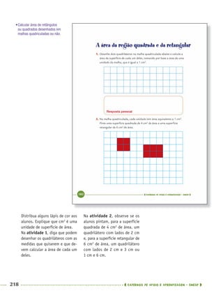 218 CADERNOS DE APOIO E APRENDIZAGEM · SMESP
Distribua alguns lápis de cor aos
alunos. Explique que cm2
é uma
unidade de superfície de área.
Na atividade 1, diga que podem
desenhar os quadriláteros com as
medidas que quiserem e que de-
vem calcular a área de cada um
deles.
Na atividade 2, observe se os
alunos pintam, para a superfície
quadrada de 4 cm2
de área, um
quadrilátero com lados de 2 cm
e, para a superfície retangular de
6 cm2
de área, um quadrilátero
com lados de 2 cm e 3 cm ou
1 cm e 6 cm.
Resposta pessoal
•Calcular área de retângulos
ou quadrados desenhados em
malhas quadriculadas ou não.
MAT5ºANO–2–PROF.indd 218MAT5ºANO–2–PROF.indd 218 9/15/10 2:05 PM9/15/10 2:05 PM
 