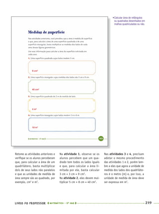 LIVRO DO PROFESSOR MATEMÁTICA · 5O
ANO 219
Retome as atividades anteriores e
veriﬁque se os alunos perceberam
que, para calcular a área de um
quadrilátero, basta multiplicar
dois de seus lados não paralelos
e que as unidades de medida de
área sempre são ao quadrado, por
exemplo, cm2
e m2
.
Na atividade 1, observe se os
alunos percebem que um qua-
drado tem todos os lados iguais
e que, para calcular a área li-
mitada por ele, basta calcular
3 cm × 3 cm = 9 cm2
.
Na atividade 2, eles devem mul-
tiplicar 5 cm × 8 cm = 40 cm2
.
Nas atividades 3 e 4, precisam
adotar o mesmo procedimento
das atividades 1 e 2, porém lem-
bre a eles que agora a unidade de
medida dos lados dos quadriláte-
ros é o metro (m) e, por isso, a
unidade de medida de área deve
ser expressa em m2
.
9 cm2
40 cm2
4 m2
18 m2
•Calcular área de retângulos
ou quadrados desenhados em
malhas quadriculadas ou não.
MAT5ºANO–2–PROF.indd 219MAT5ºANO–2–PROF.indd 219 9/15/10 2:05 PM9/15/10 2:05 PM
 