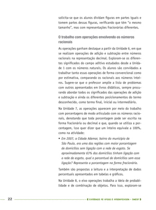 22 CADERNOS DE APOIO E APRENDIZAGEM · SMESP
solicita-se que os alunos dividam ﬁguras em partes iguais e
tomem partes dessas ﬁguras, veriﬁcando que têm “o mesmo
tamanho”, mas com representações fracionárias diferentes.
O trabalho com operações envolvendo os números
racionais
As operações ganham destaque a partir da Unidade 6, em que
se realizam operações de adição e subtração entre números
racionais na representação decimal. Exploram-se os diferen-
tes signiﬁcados do campo aditivo estudados desde a Unida-
de 1 com os números naturais. Os alunos são convidados a
trabalhar tanto essas operações de forma convencional como
por estimativa, comparando os racionais aos números intei-
ros. Sugere-se que o professor amplie a lista de problemas
com outros apresentados em livros didáticos, sempre procu-
rando abordar todos os signiﬁcados das operações de adição
e subtração e ainda os diferentes posicionamentos do termo
desconhecido, como termo ﬁnal, inicial ou intermediário.
Na Unidade 7, as operações aparecem por meio do trabalho
com porcentagens de modo articulado com os números racio-
nais, denotando que toda porcentagem pode ser escrita na
forma fracionária ou decimal e que, quando se utiliza a por-
centagem, isso quer dizer que um inteiro equivale a 100%,
como na atividade:
 Em 2007, a Cidade Ademar, bairro do município de
São Paulo, era uma das regiões com maior porcentagem
de domicílios sem ligação com a rede de esgoto. Se
aproximadamente 63% dos domicílios tinham ligação com
a rede de esgoto, qual o percentual de domicílios sem essa
ligação? Represente a porcentagem na forma fracionária.
Também são propostas a leitura e a interpretação de dados
percentuais apresentados em tabelas e gráﬁcos.
Na Unidade 8, o eixo operações trabalha a ideia de probabi-
lidade e de combinação de objetos. Para isso, exploram-se
MAT5ºANO–PROF.indd 22MAT5ºANO–PROF.indd 22 9/15/10 1:45 PM9/15/10 1:45 PM
 