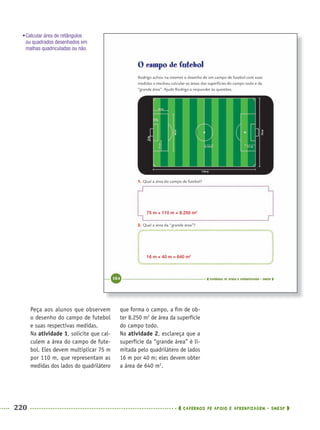 220 CADERNOS DE APOIO E APRENDIZAGEM · SMESP
Peça aos alunos que observem
o desenho do campo de futebol
e suas respectivas medidas.
Na atividade 1, solicite que cal-
culem a área do campo de fute-
bol. Eles devem multiplicar 75 m
por 110 m, que representam as
medidas dos lados do quadrilátero
que forma o campo, a ﬁm de ob-
ter 8.250 m2
de área da superfície
do campo todo.
Na atividade 2, esclareça que a
superfície da “grande área” é li-
mitada pelo quadrilátero de lados
16 m por 40 m; eles devem obter
a área de 640 m2
.
75 m × 110 m = 8.250 m2
16 m × 40 m = 640 m2
•Calcular área de retângulos
ou quadrados desenhados em
malhas quadriculadas ou não.
MAT5ºANO–2–PROF.indd 220MAT5ºANO–2–PROF.indd 220 9/15/10 2:05 PM9/15/10 2:05 PM
 