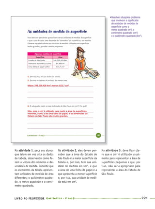 LIVRO DO PROFESSOR MATEMÁTICA · 5O
ANO 221
Na atividade 1, peça aos alunos
que leiam em voz alta os dados
da tabela, observando como fa-
zem a leitura dos números e das
unidades de medida. Comente que
os elementos da tabela apresen-
tam unidades de medida de área
diferentes: o quilômetro quadra-
do, o metro quadrado e o centí-
metro quadrado.
Na atividade 2, eles devem per-
ceber que a área do Estado de
São Paulo é a maior superfície da
tabela e, por isso, tem sua uni-
dade de medida em km2
, e que
a área de uma folha de papel é a
que apresenta a menor superfície
e, por isso, sua unidade de medi-
da está em cm2
.
Na atividade 3, deve ﬁcar cla-
ro que o cm2
é utilizado usual-
mente para representar a área de
superfícies pequenas e que, por
isso, não seria apropriado para
representar a área do Estado de
São Paulo.
Maior: 248.209,426 km2
; menor: 623,7 cm2
Não, pois o cm2
é utilizado para medir a área de superfícies
menores, como a de uma folha de papel, e as dimensões do
Estado de São Paulo são muito grandes.
•Resolver situações-problema
que envolvam o signiﬁcado
de unidades de medidas de
superfície como o
metro quadrado (m2
), o
centímetro quadrado (cm2
)
e o quilômetro quadrado (km2
).
MAT5ºANO–2–PROF.indd 221MAT5ºANO–2–PROF.indd 221 9/15/10 2:05 PM9/15/10 2:05 PM
 