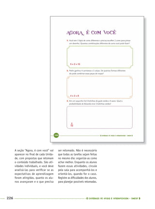 226 CADERNOS DE APOIO E APRENDIZAGEM · SMESP
A seção “Agora, é com você” vai
aparecer no ﬁnal de cada Unida-
de, com propostas que retomam
o conteúdo trabalhado. São ati-
vidades individuais, e você deve
analisá-las para veriﬁcar se as
expectativas de aprendizagem
foram atingidas, quanto os alu-
nos avançaram e o que precisa
ser retomado. Não é necessário
que todas as tarefas sejam feitas
no mesmo dia: organize-as como
achar melhor. Enquanto os alunos
fazem essas atividades, circule
pela sala para acompanhá-los e
orientá-los, quando for o caso.
Registre as diﬁculdades dos alunos,
para planejar possíveis retomadas.
5 × 2 = 10
4 × 2 = 8
MAT5ºANO–2–PROF.indd 226MAT5ºANO–2–PROF.indd 226 9/15/10 2:05 PM9/15/10 2:05 PM
 