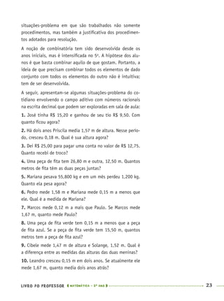 LIVRO DO PROFESSOR MATEMÁTICA · 5O
ANO 23
situações-problema em que são trabalhados não somente
procedimentos, mas também a justiﬁcativa dos procedimen-
tos adotados para resolução.
A noção de combinatória tem sido desenvolvida desde os
anos iniciais, mas é intensiﬁcada no 5o
. A hipótese dos alu-
nos é que basta combinar aquilo de que gostam. Portanto, a
ideia de que precisam combinar todos os elementos de dado
conjunto com todos os elementos do outro não é intuitiva;
tem de ser desenvolvida.
A seguir, apresentam-se algumas situações-problema do co-
tidiano envolvendo o campo aditivo com números racionais
na escrita decimal que podem ser exploradas em sala de aula:
1. José tinha R$ 15,20 e ganhou de seu tio R$ 9,50. Com
quanto ﬁcou agora?
2. Há dois anos Priscila media 1,57 m de altura. Nesse perío-
do, cresceu 0,18 m. Qual é sua altura agora?
3. Dei R$ 25,00 para pagar uma conta no valor de R$ 12,75.
Quanto recebi de troco?
4. Uma peça de ﬁta tem 26,80 m e outra, 12,50 m. Quantos
metros de ﬁta têm as duas peças juntas?
5. Mariana pesava 55,800 kg e em um mês perdeu 1,200 kg.
Quanto ela pesa agora?
6. Pedro mede 1,58 m e Mariana mede 0,15 m a menos que
ele. Qual é a medida de Mariana?
7. Marcos mede 0,12 m a mais que Paulo. Se Marcos mede
1,67 m, quanto mede Paulo?
8. Uma peça de ﬁta verde tem 0,15 m a menos que a peça
de ﬁta azul. Se a peça de ﬁta verde tem 15,50 m, quantos
metros tem a peça de ﬁta azul?
9. Cibele mede 1,47 m de altura e Solange, 1,52 m. Qual é
a diferença entre as medidas das alturas das duas meninas?
10. Leandro cresceu 0,15 m em dois anos. Se atualmente ele
mede 1,67 m, quanto media dois anos atrás?
MAT5ºANO–PROF.indd 23MAT5ºANO–PROF.indd 23 9/15/10 1:45 PM9/15/10 1:45 PM
 