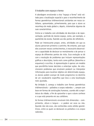 24 CADERNOS DE APOIO E APRENDIZAGEM · SMESP
O trabalho com espaço e forma
A abordagem envolvendo o eixo “espaço e forma” está vol-
tada para a localização espacial e para o reconhecimento de
formas geométricas tridimensionais existentes em nosso co-
tidiano, apresentadas, primeiramente, para que o aluno as
reconheça de modo global e, depois, sistematize algumas de
suas características.
Inicia-se o trabalho com atividades de descrição e de repre-
sentação, partindo do mesmo espaço, como, por exemplo, o
quarteirão da escola, fazendo uso dos pontos de referência.
Pode ser interessante propor, antes, atividades em que os
alunos percorram primeiro o caminho. No entanto, para que
eles avancem nesses conhecimentos, é necessário desenvol-
ver a capacidade de deslocar-se mentalmente e de pensar o
espaço de diferentes pontos de vista. Essa evolução se dá
com a resolução de problemas que incluam representações
gráﬁcas e descrições, tanto orais como gráﬁcas (desenhos e
esquemas) e escritas. A representação é apenas um modelo
que possibilita tomar decisões e antecipar ações. Ao solu-
cionarem problemas que envolvem produzir ou interpretar
informações para localizar objetos em determinado espaço,
os alunos podem avançar de modo progressivo no domínio
de um vocabulário especíﬁco que leva a uma localização
mais ajustada.
Na Unidade 2, começa o trabalho com formas geométricas
tridimensionais – poliedros e corpos redondos –, sempre com
base em formas de construções humanas, usando até a arqui-
tetura da cidade, a ﬁm de aproveitar o que o aluno conhece
e o que está presente em seu cotidiano.
As formas tridimensionais envolvem três dimensões – com-
primento, altura e largura – e podem ser ocas ou não.
Quando não são ocas, são conhecidas como sólidos geomé-
tricos, entre os quais se destacam os poliedros e os corpos
redondos.
MAT5ºANO–PROF.indd 24MAT5ºANO–PROF.indd 24 9/15/10 1:45 PM9/15/10 1:45 PM
 