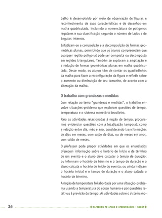 26 CADERNOS DE APOIO E APRENDIZAGEM · SMESP
balho é desenvolvido por meio de observação de ﬁguras e
reconhecimento de suas características e de desenhos em
malha quadriculada, incluindo a nomenclatura de polígonos
regulares e sua classiﬁcação segundo o número de lados e de
ângulos internos.
Enfatizam-se a composição e a decomposição de formas geo-
métricas planas, permitindo que os alunos compreendam que
qualquer região poligonal pode ser composta ou decomposta
em regiões triangulares. Também se exploram a ampliação e
a redução de formas geométricas planas em malha quadricu-
lada. Desse modo, os alunos têm de contar os quadradinhos
da malha para fazer a reconﬁguração da ﬁgura e reﬂetir sobre
o aumento ou diminuição de seu tamanho, de acordo com a
alteração da malha.
O trabalho com grandezas e medidas
Com relação ao tema “grandezas e medidas”, o trabalho en-
volve situações-problema que exploram questões de tempo,
temperatura e o sistema monetário brasileiro.
Para as atividades relacionadas à noção de tempo, procura-
mos evidenciar questões com a localização temporal, como
a relação entre dia, mês e ano, considerando transformações
de dias em meses, com saldo de dias, ou de meses em anos,
com saldo de meses.
O professor pode propor atividades em que os enunciados
oferecem informação sobre o horário de início e de término
de um evento e o aluno deve calcular o tempo de duração;
ou informam o horário de término e o tempo de duração e o
aluno calcula o horário de início do evento; ou ainda indicam
o horário inicial e o tempo de duração e o aluno calcula o
horário de término.
A noção de temperatura foi abordada por uma situação-proble-
ma usando a temperatura do corpo humano e por questões re-
lativas à previsão do tempo. As atividades sobre o sistema mo-
MAT5ºANO–PROF.indd 26MAT5ºANO–PROF.indd 26 9/15/10 1:45 PM9/15/10 1:45 PM
 