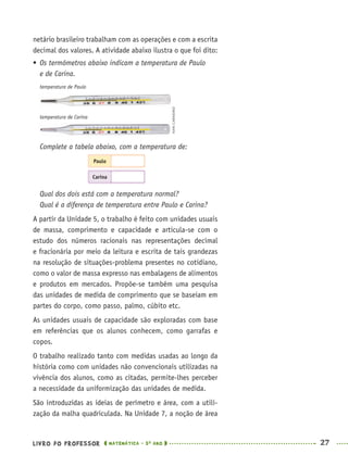 LIVRO DO PROFESSOR MATEMÁTICA · 5O
ANO 27
netário brasileiro trabalham com as operações e com a escrita
decimal dos valores. A atividade abaixo ilustra o que foi dito:
 Os termômetros abaixo indicam a temperatura de Paulo
e de Carina.
temperatura de Paulo
temperatura de Carina
Complete a tabela abaixo, com a temperatura de:
Paulo
Carina
Qual dos dois está com a temperatura normal?
Qual é a diferença de temperatura entre Paulo e Carina?
A partir da Unidade 5, o trabalho é feito com unidades usuais
de massa, comprimento e capacidade e articula-se com o
estudo dos números racionais nas representações decimal
e fracionária por meio da leitura e escrita de tais grandezas
na resolução de situações-problema presentes no cotidiano,
como o valor de massa expresso nas embalagens de alimentos
e produtos em mercados. Propõe-se também uma pesquisa
das unidades de medida de comprimento que se baseiam em
partes do corpo, como passo, palmo, cúbito etc.
As unidades usuais de capacidade são exploradas com base
em referências que os alunos conhecem, como garrafas e
copos.
O trabalho realizado tanto com medidas usadas ao longo da
história como com unidades não convencionais utilizadas na
vivência dos alunos, como as citadas, permite-lhes perceber
a necessidade da uniformização das unidades de medida.
São introduzidas as ideias de perímetro e área, com a utili-
zação da malha quadriculada. Na Unidade 7, a noção de área
IVANCARNEIRO
MAT5ºANO–PROF.indd 27MAT5ºANO–PROF.indd 27 9/15/10 1:45 PM9/15/10 1:45 PM
 