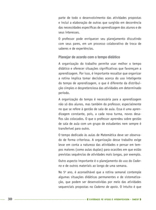 30 CADERNOS DE APOIO E APRENDIZAGEM · SMESP
parte de todo o desenvolvimento das atividades propostas
e inclui a elaboração de outras que surgirão em decorrência
das necessidades especíﬁcas de aprendizagem dos alunos e de
seus interesses.
O professor pode enriquecer seu planejamento discutindo
com seus pares, em um processo colaborativo de troca de
saberes e de experiências.
Planejar de acordo com o tempo didático
A organização do trabalho permite usar melhor o tempo
didático e oferecer situações signiﬁcativas que favoreçam a
aprendizagem. Por isso, é importante ressaltar que organizar
a rotina implica tomar decisões acerca do uso inteligente
do tempo de aprendizagem, o que é diferente da distribui-
ção simples e despretensiosa das atividades em determinado
período.
A organização do tempo é necessária para a aprendizagem
não só dos alunos, mas também do professor, especialmente
no que se refere à gestão de sala de aula. Essa é uma apren-
dizagem constante, pois, a cada nova turma, novos desa-
ﬁos são colocados. O que o professor aprendeu sobre gestão
de sala de aula com um grupo de estudantes nem sempre é
transferível para outro.
O tempo dedicado às aulas de Matemática deve ser observa-
do de forma criteriosa. A organização desse trabalho exige
levar em conta a natureza das atividades e pensar em tem-
pos maiores (como aulas duplas) para ocasiões em que estão
previstas sequências de atividades mais longas, por exemplo.
Outro aspecto importante é o planejamento do uso do Cader-
no e de outros materiais ao longo de uma semana.
No 5o
ano, é aconselhável que a rotina semanal contemple
algumas situações didáticas permanentes e de sistematiza-
ção, que podem ser desenvolvidas por meio das atividades
sequenciais propostas no Caderno de apoio. O intuito é que
MAT5ºANO–PROF.indd 30MAT5ºANO–PROF.indd 30 9/15/10 1:45 PM9/15/10 1:45 PM
 