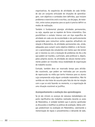 32 CADERNOS DE APOIO E APRENDIZAGEM · SMESP
organizativas. As sequências de atividades de cada Unida-
de são um conjunto articulado de situações de aprendiza-
gem, com objetivos e conteúdos bem deﬁnidos, que incluem
problemas e exercícios orais e escritos, uso de jogos, de mate-
riais, entre outras propostas para as quais é preciso deﬁnir os
modos de realização.
Também é fundamental planejar atividades permanentes,
ou seja, aquelas que se repetem de forma sistemática. Elas
possibilitam o contato intenso com um tipo especíﬁco de
atividade em cada ano da escolaridade e são particularmente
apropriadas para comunicar certos aspectos atitudinais em
relação à Matemática. As atividades permanentes são, ainda,
adequadas para cumprir outro objetivo didático: o de favore-
cer a aproximação dos estudantes com textos que não leriam
por si mesmos ou com a resolução de problemas do dia a dia
que podem ser trazidos, a princípio, pelo professor e, depois,
pelos próprios alunos. As atividades de cálculo mental certa-
mente podem ser incluídas nessa modalidade de organização
do trabalho escolar.
Contudo, também deve ser reservado tempo para ativida-
des ocasionais, que podem ser motivadas por um assunto
de repercussão na mídia que tenha interesse para os alunos
cuja compreensão exija algum conteúdo matemático. Não há
sentido em não tratar do assunto pelo fato de não ter relação
com o que se está fazendo no momento, e a organização de
uma situação ocasional se justiﬁca.
Acompanhamento e avaliação das aprendizagens
Se já são visíveis os avanços de natureza metodológica em
parte signiﬁcativa dos trabalhos realizados durante as aulas
de Matemática, é verdade também que é preciso aprofundar
as discussões e modiﬁcar as práticas de avaliação. Ideias anti-
gas predominam na avaliação em Matemática, valorizando a
memorização de regras e procedimentos e deixando de lado,
MAT5ºANO–PROF.indd 32MAT5ºANO–PROF.indd 32 9/15/10 1:45 PM9/15/10 1:45 PM
 