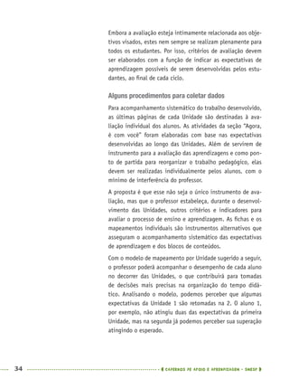 34 CADERNOS DE APOIO E APRENDIZAGEM · SMESP
Embora a avaliação esteja intimamente relacionada aos obje-
tivos visados, estes nem sempre se realizam plenamente para
todos os estudantes. Por isso, critérios de avaliação devem
ser elaborados com a função de indicar as expectativas de
aprendizagem possíveis de serem desenvolvidas pelos estu-
dantes, ao ﬁnal de cada ciclo.
Alguns procedimentos para coletar dados
Para acompanhamento sistemático do trabalho desenvolvido,
as últimas páginas de cada Unidade são destinadas à ava-
liação individual dos alunos. As atividades da seção “Agora,
é com você” foram elaboradas com base nas expectativas
desenvolvidas ao longo das Unidades. Além de servirem de
instrumento para a avaliação das aprendizagens e como pon-
to de partida para reorganizar o trabalho pedagógico, elas
devem ser realizadas individualmente pelos alunos, com o
mínimo de interferência do professor.
A proposta é que esse não seja o único instrumento de ava-
liação, mas que o professor estabeleça, durante o desenvol-
vimento das Unidades, outros critérios e indicadores para
avaliar o processo de ensino e aprendizagem. As ﬁchas e os
mapeamentos individuais são instrumentos alternativos que
asseguram o acompanhamento sistemático das expectativas
de aprendizagem e dos blocos de conteúdos.
Com o modelo de mapeamento por Unidade sugerido a seguir,
o professor poderá acompanhar o desempenho de cada aluno
no decorrer das Unidades, o que contribuirá para tomadas
de decisões mais precisas na organização do tempo didá-
tico. Analisando o modelo, podemos perceber que algumas
expectativas da Unidade 1 são retomadas na 2. O aluno 1,
por exemplo, não atingiu duas das expectativas da primeira
Unidade, mas na segunda já podemos perceber sua superação
atingindo o esperado.
MAT5ºANO–PROF.indd 34MAT5ºANO–PROF.indd 34 9/15/10 1:45 PM9/15/10 1:45 PM
 