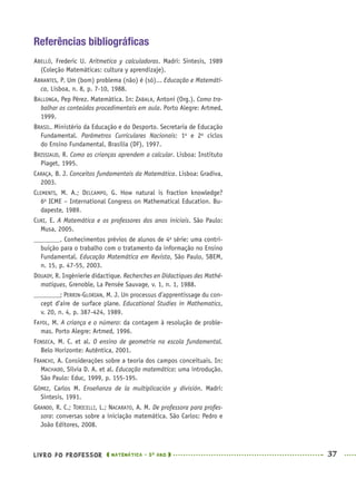 LIVRO DO PROFESSOR MATEMÁTICA · 5O
ANO 37
Referências bibliográﬁcas
ABELLÓ, Frederic U. Aritmetica y calculadoras. Madri: Sintesis, 1989
(Coleção Matemáticas: cultura y aprendizaje).
ABRANTES, P. Um (bom) problema (não) é (só)... Educação e Matemáti-
ca, Lisboa, n. 8, p. 7-10, 1988.
BALLONGA, Pep Pérez. Matemática. In: ZABALA, Antoni (Org.). Como tra-
balhar os conteúdos procedimentais em aula. Porto Alegre: Artmed,
1999.
BRASIL. Ministério da Educação e do Desporto. Secretaria de Educação
Fundamental. Parâmetros Curriculares Nacionais: 1o
e 2o
ciclos
do Ensino Fundamental. Brasília (DF), 1997.
BRISSIAUD, R. Como as crianças aprendem a calcular. Lisboa: Instituto
Piaget, 1995.
CARAÇA, B. J. Conceitos fundamentais da Matemática. Lisboa: Gradiva,
2003.
CLEMENTS, M. A.; DELCAMPO, G. How natural is fraction knowledge?
6o
ICME – International Congress on Mathematical Education. Bu-
dapeste, 1989.
CURI, E. A Matemática e os professores dos anos iniciais. São Paulo:
Musa, 2005.
. Conhecimentos prévios de alunos de 4a
série: uma contri-
buição para o trabalho com o tratamento da informação no Ensino
Fundamental. Educação Matemática em Revista, São Paulo, SBEM,
n. 15, p. 47-55, 2003.
DOUADY, R. Ingénierie didactique. Recherches en Didactiques des Mathé-
matiques, Grenoble, La Pensée Sauvage, v. 1, n. 1, 1988.
; PERRIN-GLORIAN, M. J. Un processus d’apprentissage du con-
cept d’aire de surface plane. Educational Studies in Mathematics,
v. 20, n. 4, p. 387-424, 1989.
FAYOL, M. A criança e o número: da contagem à resolução de proble-
mas. Porto Alegre: Artmed, 1996.
FONSECA, M. C. et al. O ensino de geometria na escola fundamental.
Belo Horizonte: Autêntica, 2001.
FRANCHI, A. Considerações sobre a teoria dos campos conceituais. In:
MACHADO, Sílvia D. A. et al. Educação matemática: uma introdução.
São Paulo: Educ, 1999, p. 155-195.
GÓMEZ, Carlos M. Enseñanza de la multiplicación y división. Madri:
Sintesis, 1991.
GRANDO, R. C.; TORICELLI, L.; NACARATO, A. M. De professora para profes-
sora: conversas sobre a iniciação matemática. São Carlos: Pedro e
João Editores, 2008.
MAT5ºANO–PROF.indd 37MAT5ºANO–PROF.indd 37 9/15/10 1:45 PM9/15/10 1:45 PM
 